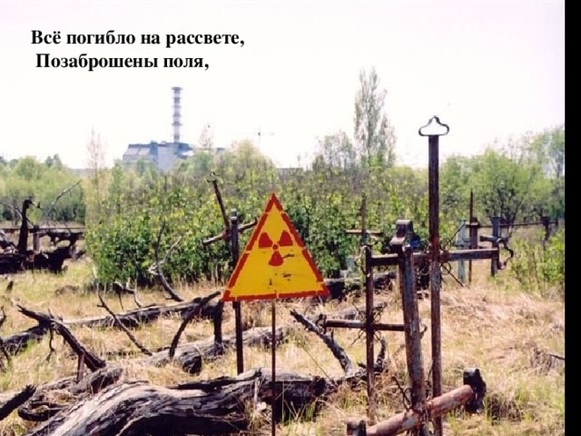 ЧЕРНОБЫЛЬ-МЕРТВЫЙ ГОРОД Всё погибло на рассвете,  Позаброшены поля,  