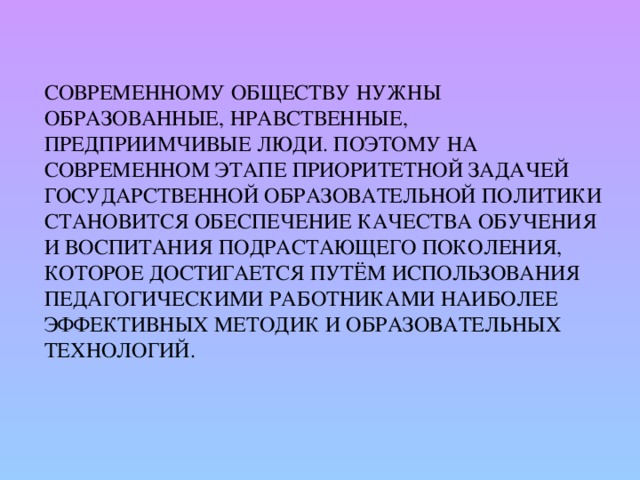 Современному обществу нужны образованные, нравственные, предприимчивые люди. Поэтому на современном этапе приоритетной задачей государственной образовательной политики становится обеспечение качества обучения и воспитания подрастающего поколения, которое достигается путём использования педагогическими работниками наиболее эффективных методик и образовательных технологий.    