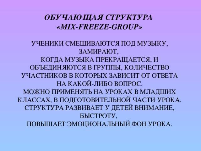 Обучающая структура  «Mix-Freeze-Group»   Ученики смешиваются под музыку, замирают,  когда музыка прекращается, и  объединяются в группы, количество участников в которых зависит от ответа на какой-либо вопрос.  Можно применять на уроках в младших классах, в подготовительной части урока. Структура развивает у детей внимание, быстроту,  повышает эмоциональный фон урока.   