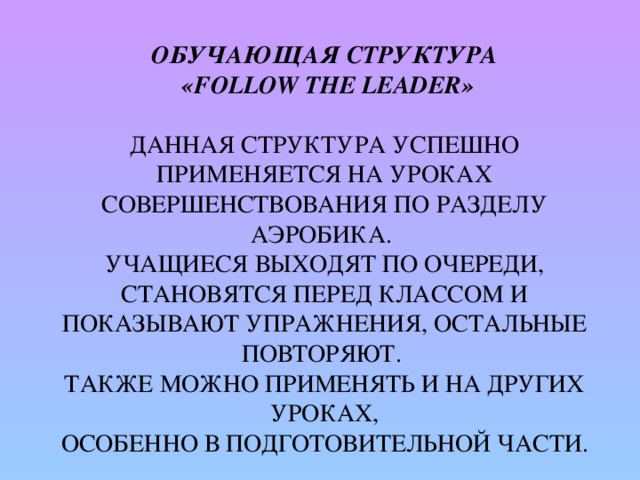 Обучающая структура  «Follow the Leader»   Данная структура успешно применяется на уроках совершенствования по разделу аэробика.  Учащиеся выходят по очереди, становятся перед классом и показывают упражнения, остальные повторяют.  Также можно применять и на других уроках,  особенно в подготовительной части.   