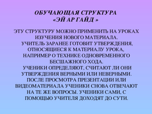 Обучающая структура  «Эй Ар Гайд »   Эту структуру можно применить на уроках изучения нового материала.  Учитель заранее готовит утверждения, относящиеся к материалу урока,  например о технике одновременного бесшажного хода.  Ученики определяют, считают ли они утверждения верными или неверными. После просмотра презентации или видеоматериала ученики снова отвечают на те же вопросы. Ученики сами, с помощью учителя доходят до сути.   