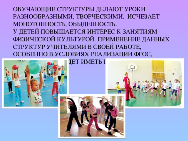 Обучающие структуры делают уроки разнообразными, творческими. Исчезает монотонность, обыденность.  У детей повышается интерес к занятиям физической культурой. Применение данных структур учителями в своей работе, особенно в условиях реализации ФГОС, несомненно будет иметь положительный результат. 