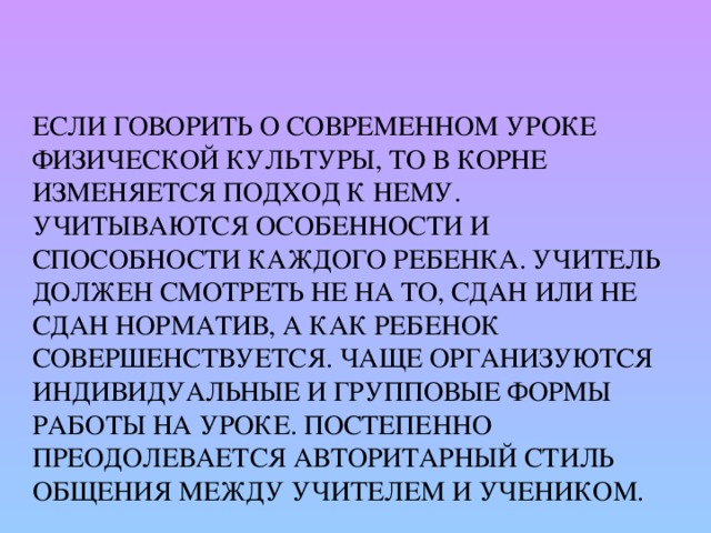 Если говорить о современном уроке физической культуры, то в корне изменяется подход к нему. Учитываются особенности и способности каждого ребенка. Учитель должен смотреть не на то, сдан или не сдан норматив, а как ребенок совершенствуется. Чаще организуются индивидуальные и групповые формы работы на уроке. Постепенно преодолевается авторитарный стиль общения между учителем и учеником.   