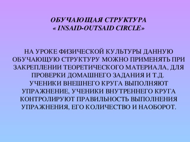  Обучающая структура  « Insaid-Outsaid Circle»     На уроке физической культуры данную обучающую структуру можно применять при закреплении теоретического материала, для проверки домашнего задания и т.д.  Ученики внешнего круга выполняют упражнение, ученики внутреннего круга контролируют правильность выполнения упражнения, его количество и наоборот.   