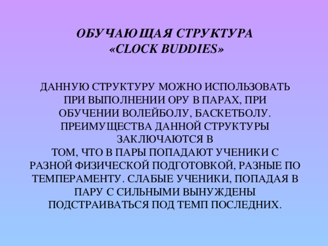 Обучающая структура  «Clock buddies»    Данную структуру можно использовать при выполнении ору в парах, при  обучении волейболу, баскетболу. Преимущества данной структуры заключаются в  том, что в пары попадают ученики с разной физической подготовкой, разные по темпераменту. Слабые ученики, попадая в пару с сильными вынуждены  подстраиваться под темп последних.   