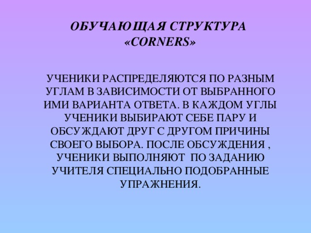 Обучающая структура  «Corners»     Ученики распределяются по разным углам в зависимости от выбранного ими варианта ответа. В каждом углы ученики выбирают себе пару и обсуждают друг с другом причины своего выбора. После обсуждения , ученики выполняют по заданию учителя специально подобранные упражнения.   
