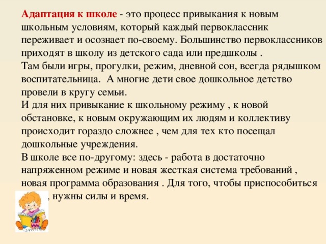  Адаптация к школе - это процесс привыкания к новым школьным условиям, который каждый первоклассник переживает и осознает по-своему. Большинство первоклассников приходят в школу из детского сада или предшколы .  Там были игры, прогулки, режим, дневной сон, всегда рядышком воспитательница. А многие дети свое дошкольное детство провели в кругу семьи.  И для них привыкание к школьному режиму , к новой обстановке, к новым окружающим их людям и коллективу происходит гораздо сложнее , чем для тех кто посещал дошкольные учреждения.  В школе все по-другому: здесь - работа в достаточно напряженном режиме и новая жесткая система требований , новая программа образования . Для того, чтобы приспособиться к ним, нужны силы и время.   