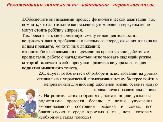 Рекомендации учителям по адаптации первоклассников 1. Обеспечить оптимальный процесс физиологической адаптации, т.е. помнить, что длительное напряжение, утомление и переутомление могут стоить ребёнку здоровья. Т.е.: обеспечить своевременную смену видов деятельности; не давать задания, требующие длительного сосредоточения взгляда на одном предмете, монотонных движений; отводить больше внимания и времени на практические действия с предметами, работе с наглядностью; использовать щадящий режим, который включает в себя прогулки, физические упражнения для поднятия мышечного тонуса. 2. Следует позаботиться об отборе и использовании на уроках специальных упражнений, помогающих детям быстрее войти в непривычный для них мир школьной жизни, освоить новую социальную позицию школьника. 3. На родительских собраниях , также индивидуально с родителями провести беседы с целью улучшения эмоционального состояния ребенка в семье, его благополучия в среде взрослых ( те , дети, которым необходима такая помощь) 