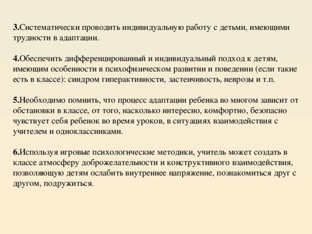 3. Систематически проводить индивидуальную работу с детьми, имеющими трудности в адаптации.  4. Обеспечить дифференцированный и индивидуальный подход к детям, имеющим особенности в психофизическом развитии и поведении (если такие есть в классе): синдром гиперактивности, застенчивость, неврозы и т.п.  5. Необходимо помнить, что процесс адаптации ребенка во многом зависит от обстановки в классе, от того, насколько интересно, комфортно, безопасно чувствует себя ребенок во время уроков, в ситуациях взаимодействия с учителем и одноклассниками.  6. Используя игровые психологические методики, учитель может создать в классе атмосферу доброжелательности и конструктивного взаимодействия, позволяющую детям ослабить внутреннее напряжение, познакомиться друг с другом, подружиться . 