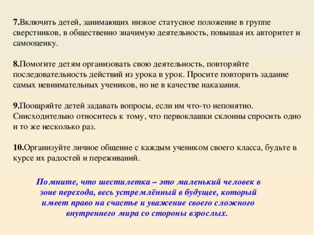 7. Включить детей, занимающих низкое статусное положение в группе сверстников, в общественно значимую деятельность, повышая их авторитет и самооценку.  8. Помогите детям организовать свою деятельность, повторяйте последовательность действий из урока в урок. Просите повторить задание самых невнимательных учеников, но не в качестве наказания.  9. Поощряйте детей задавать вопросы, если им что-то непонятно. Снисходительно относитесь к тому, что первоклашки склонны спросить одно и то же несколько раз.  10. Организуйте личное общение с каждым учеником своего класса, будьте в курсе их радостей и переживаний. Помните, что шестилетка – это маленький человек в зоне перехода, весь устремлённый в будущее, который имеет право на счастье и уважение своего сложного внутреннего мира со стороны взрослых.  