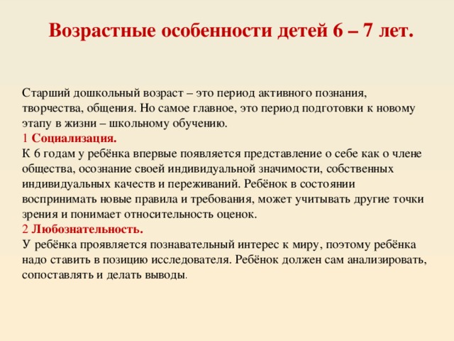 Возрастные особенности детей 6 – 7 лет. Старший дошкольный возраст – это период активного познания, творчества, общения. Но самое главное, это период подготовки к новому этапу в жизни – школьному обучению. 1  Социализация. К 6 годам у ребёнка впервые появляется представление о себе как о члене общества, осознание своей индивидуальной значимости, собственных индивидуальных качеств и переживаний. Ребёнок в состоянии воспринимать новые правила и требования, может учитывать другие точки зрения и понимает относительность оценок. 2  Любознательность. У ребёнка проявляется познавательный интерес к миру, поэтому ребёнка надо ставить в позицию исследователя. Ребёнок должен сам анализировать, сопоставлять и делать выводы . 