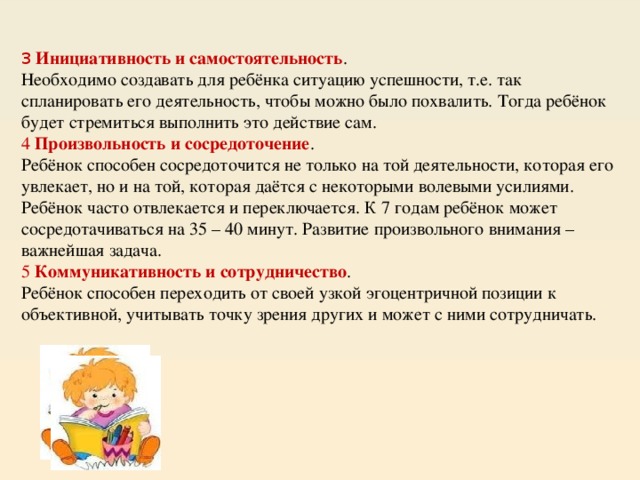 3   Инициативность и самостоятельность . Необходимо создавать для ребёнка ситуацию успешности, т.е. так спланировать его деятельность, чтобы можно было похвалить. Тогда ребёнок будет стремиться выполнить это действие сам. 4  Произвольность и сосредоточение . Ребёнок способен сосредоточится не только на той деятельности, которая его увлекает, но и на той, которая даётся с некоторыми волевыми усилиями. Ребёнок часто отвлекается и переключается. К 7 годам ребёнок может сосредотачиваться на 35 – 40 минут. Развитие произвольного внимания – важнейшая задача. 5  Коммуникативность и сотрудничество . Ребёнок способен переходить от своей узкой эгоцентричной позиции к объективной, учитывать точку зрения других и может с ними сотрудничать. 