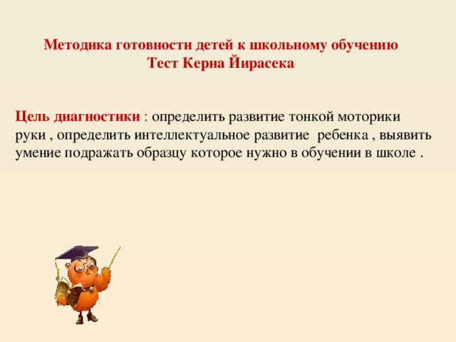 Методика готовности детей к школьному обучению Тест Керна Йирасека Цель диагностики : определить развитие тонкой моторики руки , определить интеллектуальное развитие ребенка , выявить умение подражать образцу которое нужно в обучении в школе .  