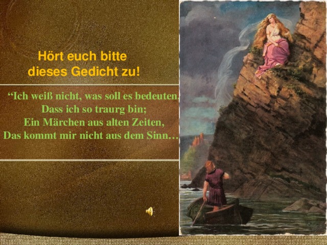 “ Ich weiß nicht, was soll es bedeuten,  Dass ich so traurg bin;  Ein Märchen aus alten Zeiten,  Das kommt mir nicht aus dem Sinn…”   Hört euch bitte  dieses Gedicht zu! 