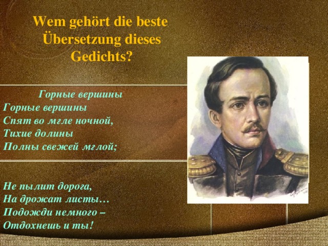 Wem gehört die beste Übersetzung dieses Gedichts? Горные вершины Горные вершины Спят во мгле ночной, Тихие долины Полны свежей мглой;   Не пылит дорога, На дрожат листы… Подожди немного – Отдохнешь и ты! 