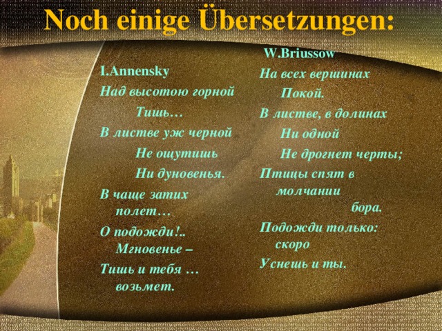 Noch einige Übersetzungen:  W.Briussow На всех вершинах  Покой. В листве, в долинах  Ни одной  Не дрогнет черты; Птицы спят в молчании бора. Подожди только: скоро Уснешь и ты. I.Annensky Над высотою горной  Тишь… В листве уж черной  Не ощутишь  Ни дуновенья. В чаще затих полет… О подожди!.. Мгновенье – Тишь и тебя … возьмет. 