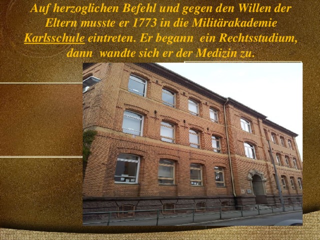 Auf herzoglichen Befehl und gegen den Willen der Eltern musste er 1773 in die Militärakademie Karlsschule eintreten. Er begann ein Rechtsstudium, dann wandte sich er der Medizin zu.   Karlsschule 