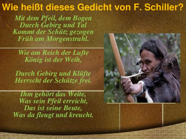 Wie heißt dieses Gedicht von F. Schiller?   Mit dem Pfeil, dem Bogen  Durch Gebirg und Tal  Kommt der Schütz gezogen  Früh am Morgenstrahl.    Wie am Reich der Lufte  König ist der Weih,   Durch Gebirg und Klüfte  Herrscht der Schütze frei.   Ihm gehört das Weite,  Was sein Pfeil erreicht,  Das ist seine Beute,  Was da fleugt und kreucht.     
