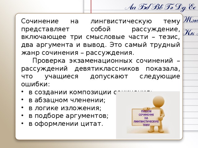 Сочинение на лингвистическую тему представляет собой рассуждение, включающее три смысловые части – тезис, два аргумента и вывод. Это самый трудный жанр сочинения – рассуждения.  Проверка экзаменационных сочинений – рассуждений девятиклассников показала, что учащиеся допускают следующие ошибки: