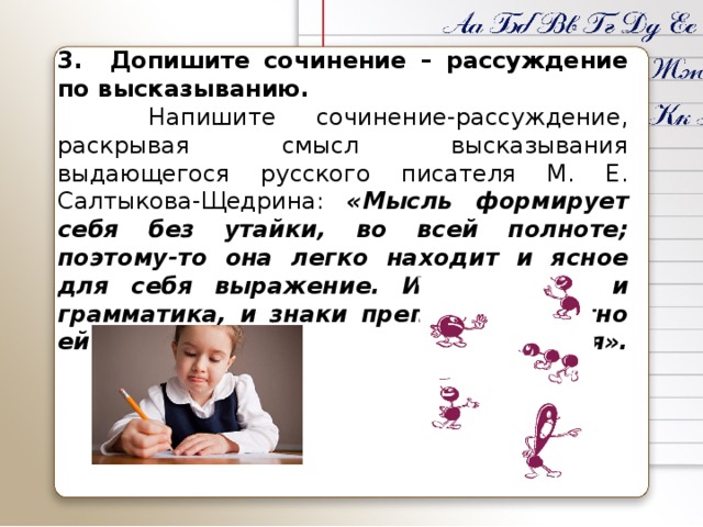 3. Допишите сочинение – рассуждение по высказыванию.   Напишите сочинение-рассуждение, раскрывая смысл высказывания выдающегося русского писателя М. Е. Салтыкова-Щедрина: «Мысль формирует себя без утайки, во всей полноте; поэтому-то она легко находит и ясное для себя выражение. И синтаксис, и грамматика, и знаки препинания охотно ей повинуются».