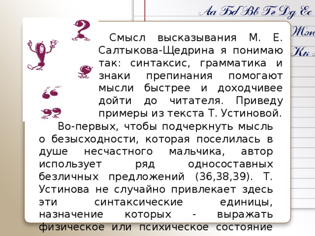 Смысл высказывания М. Е. Салтыкова-Щедрина я понимаю так: синтаксис, грамматика и знаки препинания помогают мысли быстрее и доходчивее дойти до читателя. Приведу примеры из текста Т. Устиновой.    Во-первых, чтобы подчеркнуть мысль о безысходности, которая поселилась в душе несчастного мальчика, автор использует ряд односоставных безличных предложений (36,38,39). Т. Устинова не случайно привлекает здесь эти синтаксические единицы, назначение которых - выражать физическое или психическое состояние человека.