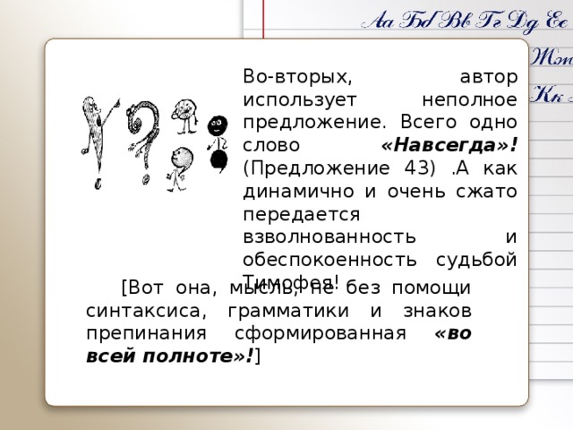 Во-вторых, автор использует неполное предложение. Всего одно слово «Навсегда»! (Предложение 43) .А как динамично и очень сжато передается взволнованность и обеспокоенность судьбой Тимофея!    [Вот она, мысль, не без помощи синтаксиса, грамматики и знаков препинания сформированная «во всей полноте»! ]