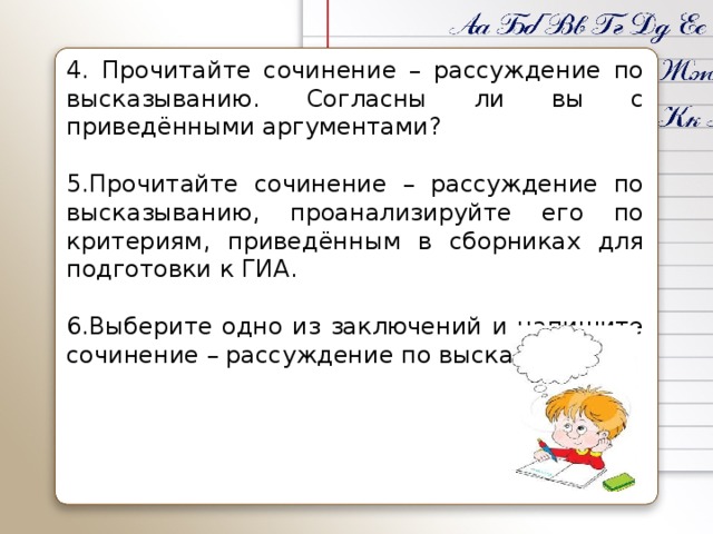 4. Прочитайте сочинение – рассуждение по высказыванию. Согласны ли вы с приведёнными аргументами?   5.Прочитайте сочинение – рассуждение по высказыванию, проанализируйте его по критериям, приведённым в сборниках для подготовки к ГИА.   6.Выберите одно из заключений и напишите сочинение – рассуждение по высказыванию.