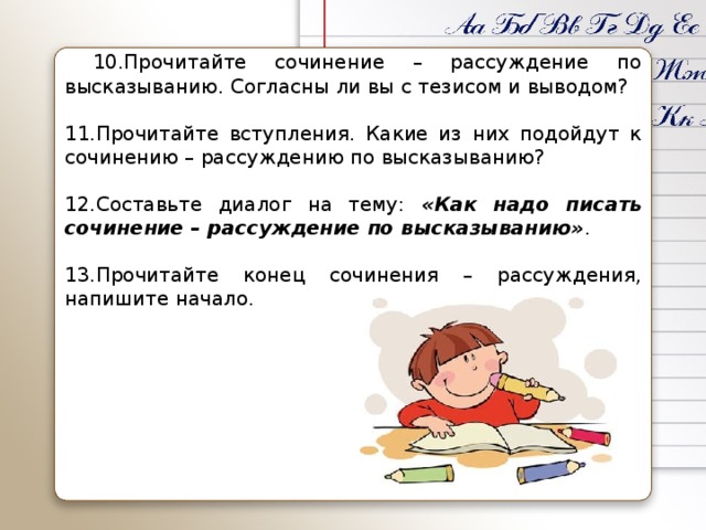 10.Прочитайте сочинение – рассуждение по высказыванию. Согласны ли вы с тезисом и выводом?   11.Прочитайте вступления. Какие из них подойдут к сочинению – рассуждению по высказыванию?   12.Составьте диалог на тему: «Как надо писать сочинение – рассуждение по высказыванию» .   13.Прочитайте конец сочинения – рассуждения, напишите начало.