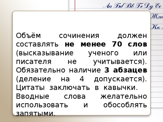 Объём сочинения должен составлять не менее 70 слов (высказывание ученого или писателя не учитывается). Обязательно наличие 3 абзацев (деление на 4 допускается). Цитаты заключать в кавычки.  Вводные слова желательно использовать и обособлять запятыми.