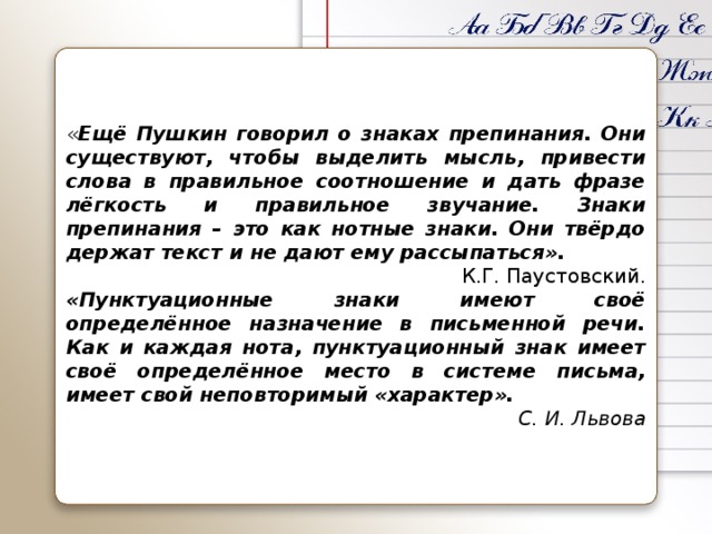 « Ещё Пушкин говорил о знаках препинания. Они существуют, чтобы выделить мысль, привести слова в правильное соотношение и дать фразе лёгкость и правильное звучание. Знаки препинания – это как нотные знаки. Они твёрдо держат текст и не дают ему рассыпаться». К.Г. Паустовский. «Пунктуационные знаки имеют своё определённое назначение в письменной речи. Как и каждая нота, пунктуационный знак имеет своё определённое место в системе письма, имеет свой неповторимый «характер».  С. И. Львова