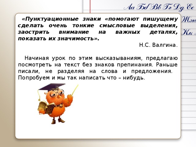 «Пунктуационные знаки «помогают пишущему сделать очень тонкие смысловые выделения, заострить внимание на важных деталях, показать их значимость».  Н.С. Валгина.    Начиная урок по этим высказываниям, предлагаю посмотреть на текст без знаков препинания. Раньше писали, не разделяя на слова и предложения. Попробуем и мы так написать что – нибудь.
