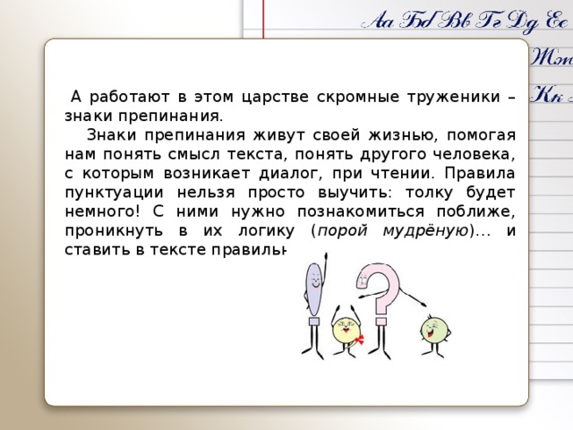 А работают в этом царстве скромные труженики – знаки препинания.  Знаки препинания живут своей жизнью, помогая нам понять смысл текста, понять другого человека, с которым возникает диалог, при чтении. Правила пунктуации нельзя просто выучить: толку будет немного! С ними нужно познакомиться поближе, проникнуть в их логику ( порой мудрёную )… и ставить в тексте правильно.