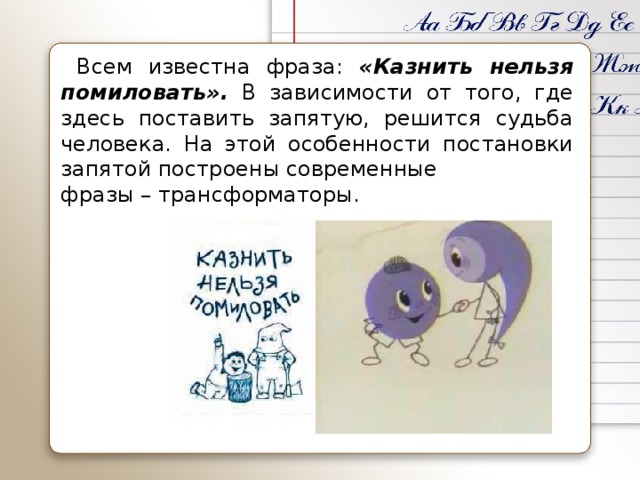 Всем известна фраза: «Казнить нельзя помиловать». В зависимости от того, где здесь поставить запятую, решится судьба человека. На этой особенности постановки запятой построены современные фразы – трансформаторы.