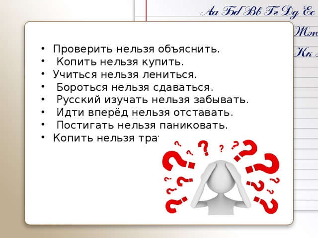Проверить нельзя объяснить.  Копить нельзя купить. Учиться нельзя лениться.  Бороться нельзя сдаваться.  Русский изучать нельзя забывать.  Идти вперёд нельзя отставать.  Постигать нельзя паниковать. Копить нельзя тратить.