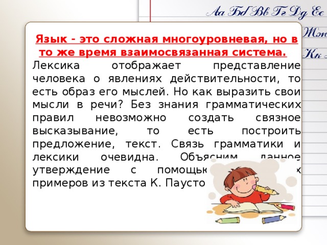 Язык - это сложная многоуровневая, но в то же время взаимосвязанная система.  Лексика отображает представление человека о явлениях действительности, то есть образ его мыслей. Но как выразить свои мысли в речи? Без знания грамматических правил невозможно создать связное высказывание, то есть построить предложение, текст. Связь грамматики и лексики очевидна. Объясним данное утверждение с помощью конкретных примеров из текста К. Паустовского.