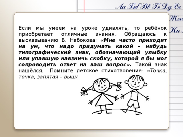Если мы умеем на уроке удивлять, то ребёнок приобретает отличные знания. Обращаюсь к высказыванию В. Набокова: «Мне часто приходит на ум, что надо придумать какой – нибудь типографический знак, обозначающий улыбку или упавшую навзничь скобку, которой я бы мог сопроводить ответ на ваш вопрос». Такой знак нашёлся. Помните детское стихотворение: «Точка, точка, запятая – вышла рожица кривая…»?