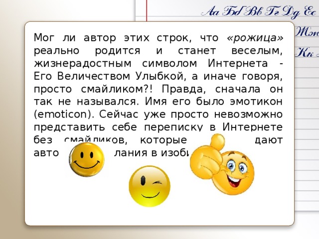 Мог ли автор этих строк, что «рожица» реально родится и станет веселым, жизнерадостным символом Интернета - Его Величеством Улыбкой, а иначе говоря, просто смайликом?! Правда, сначала он так не назывался. Имя его было эмотикон (emoticon). Сейчас уже просто невозможно представить себе переписку в Интернете без смайликов, которые сопровождают авторские послания в изобилии.
