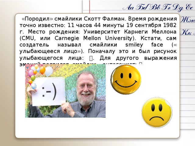 «Породил» смайлики Скотт Фалман. Время рождения точно известно: 11 часов 44 минуты 19 сентября 1982 г. Место рождения: Университет Карнеги Меллона (CMU, или Carnegie Mellon University). Кстати, сам создатель называл смайлики smiley face (« улыбающееся лицо»). Поначалу это и был рисунок улыбающегося лица:  . Для другого выражения эмоций появился смайлик – антагонист:  .