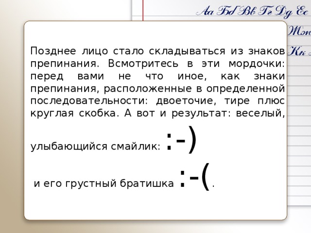 Позднее лицо стало складываться из знаков препинания. Всмотритесь в эти мордочки: перед вами не что иное, как знаки препинания, расположенные в определенной последовательности: двоеточие, тире плюс круглая скобка. А вот и результат: веселый, улыбающийся смайлик: :-)  и его грустный братишка :-( .