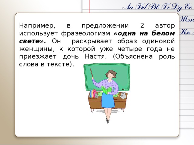 Например, в предложении 2 автор использует фразеологизм «одна на белом свете». Он раскрывает образ одинокой женщины, к которой уже четыре года не приезжает дочь Настя. (Объяснена роль слова в тексте).