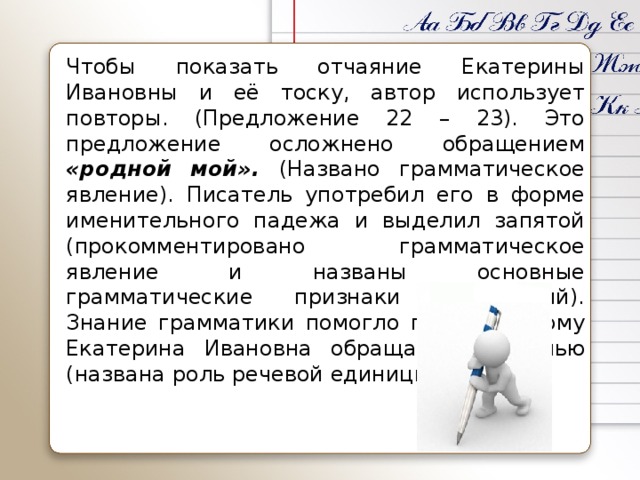 Чтобы показать отчаяние Екатерины Ивановны и её тоску, автор использует повторы. (Предложение 22 – 23). Это предложение осложнено обращением «родной мой». (Названо грамматическое явление). Писатель употребил его в форме именительного падежа и выделил запятой (прокомментировано грамматическое явление и названы основные грамматические признаки обращений). Знание грамматики помогло понять, к кому Екатерина Ивановна обращается с речью (названа роль речевой единицы в тексте).