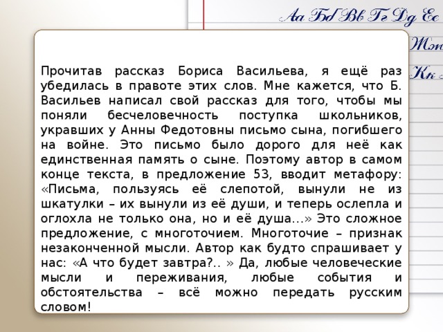 Прочитав рассказ Бориса Васильева, я ещё раз убедилась в правоте этих слов. Мне кажется, что Б. Васильев написал свой рассказ для того, чтобы мы поняли бесчеловечность поступка школьников, укравших у Анны Федотовны письмо сына, погибшего на войне. Это письмо было дорого для неё как единственная память о сыне. Поэтому автор в самом конце текста, в предложение 53, вводит метафору: «Письма, пользуясь её слепотой, вынули не из шкатулки – их вынули из её души, и теперь ослепла и оглохла не только она, но и её душа…» Это сложное предложение, с многоточием. Многоточие – признак незаконченной мысли. Автор как будто спрашивает у нас: «А что будет завтра?.. » Да, любые человеческие мысли и переживания, любые события и обстоятельства – всё можно передать русским словом!
