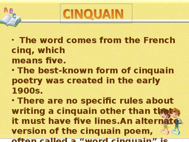   The word comes from the French cinq, which means five.  The best-known form of cinquain poetry was created in the early 1900s.  There are no specific rules about writing a cinquain other than that it must have five lines . An alternate version of the cinquain poem, often called a “word cinquain” is  based on words. 