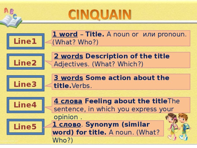 1 word  – Title .  A noun or или pronoun . ( What ? Who ?) Line 1 2 words  Description of the title Adjectives . ( What ? Which ?) Line 2 3 words  Some action about the title. Verbs . Line 3 4 слова  Feeling about the title The sentence, in which you express your opinion . Line 4 1 слово . Synonym (similar word) for title. A noun . ( What ? Who ?) Line 5 