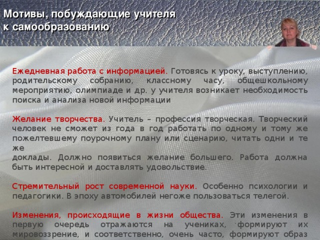    Мотивы, побуждающие учителя  к самообразованию     Ежедневная работа с информацией. Готовясь к уроку, выступлению, родительскому собранию, классному часу, общешкольному мероприятию, олимпиаде и др. у учителя возникает необходимость поиска и анализа новой информации Желание творчества. Учитель – профессия творческая. Творческий человек не сможет из года в год работать по одному и тому же пожелтевшему поурочному плану или сценарию, читать одни и те же доклады. Должно появиться желание большего. Работа должна быть интересной и доставлять удовольствие. Стремительный рост современной науки. Особенно психологии и педагогики. В эпоху автомобилей негоже пользоваться телегой. Изменения, происходящие в жизни общества. Эти изменения в первую очередь отражаются на учениках, формируют их мировоззрение, и соответственно, очень часто, формируют образ учителя как «несовременного человека» 