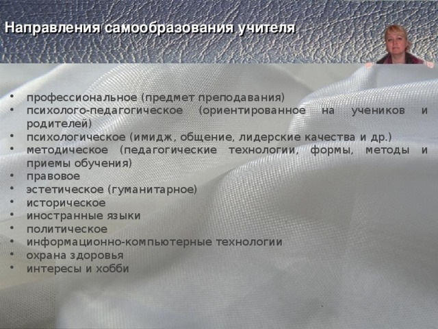    Направления самообразования учителя      профессиональное (предмет преподавания) психолого-педагогическое (ориентированное на учеников и родителей) психологическое (имидж, общение, лидерские качества и др.) методическое (педагогические технологии, формы, методы и приемы обучения) правовое эстетическое (гуманитарное) историческое иностранные языки политическое информационно-компьютерные технологии охрана здоровья интересы и хобби 