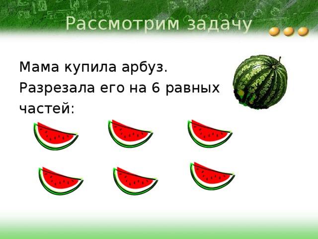 Рассмотрим задачу Мама купила арбуз. Разрезала его на 6 равных частей: 
