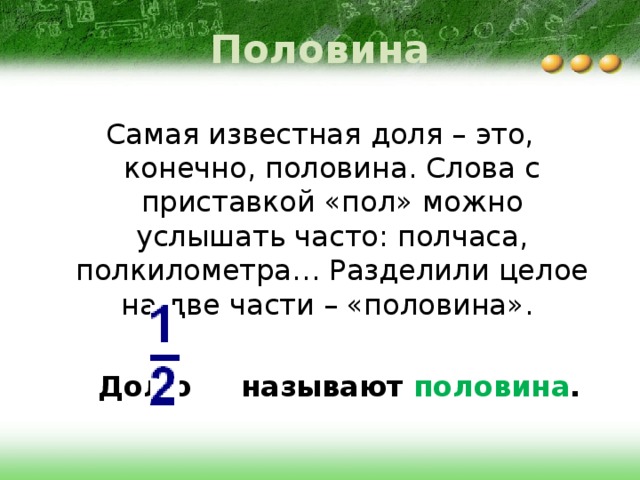 Половина Самая известная доля – это, конечно, половина. Слова с приставкой «пол» можно услышать часто: полчаса, полкилометра… Разделили целое на две части – «половина».   Долю называют половина . 