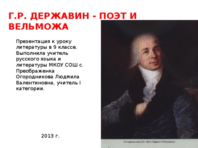 Г.Р. ДЕРЖАВИН - ПОЭТ И ВЕЛЬМОЖА Презентация к уроку литературы в 9 классе. Выполнила учитель русского языка и литературы МКОУ СОШ с. Преображенка Огородникова Людмила Валентиновна, учитель I категории.  2013 г. 