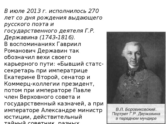 В июле 2013 г. исполнилось 270 лет со дня рождения выдаю­щего русского поэта и государственного деятеля Г.Р. Держави­на (1743-1816). В воспоминаниях Гавриил Романович Державин так обозначил вехи своего карьерного пути: «Бывший статс-секретарь при императрице Екатерине Второй, сенатор и Коммерц-коллегии президент, потом при императоре Павле член Верховного совета и государственный казначей, а при императоре Александре министр юстиции, действительный тайный советник разных орденов. 
